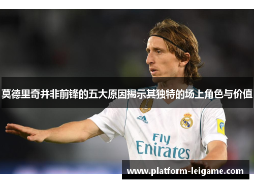 莫德里奇并非前锋的五大原因揭示其独特的场上角色与价值