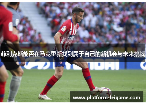 菲利克斯能否在马竞重新找到属于自己的新机会与未来挑战