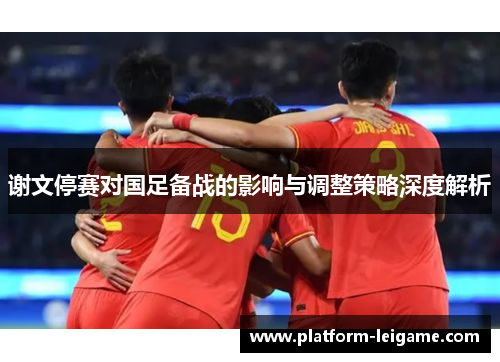 谢文停赛对国足备战的影响与调整策略深度解析