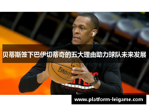 贝蒂斯签下巴伊切蒂奇的五大理由助力球队未来发展 贝蒂斯签下巴伊切蒂奇的五大理由助力球队未来发展