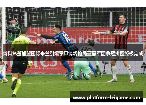 哲科免签加盟国际米兰引爆意甲锋线格局蓝黑军团争冠拼图终极完成