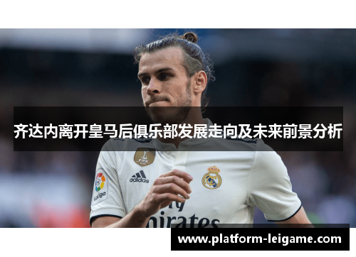 齐达内离开皇马后俱乐部发展走向及未来前景分析 齐达内离开皇马后俱乐部发展走向及未来前景分析