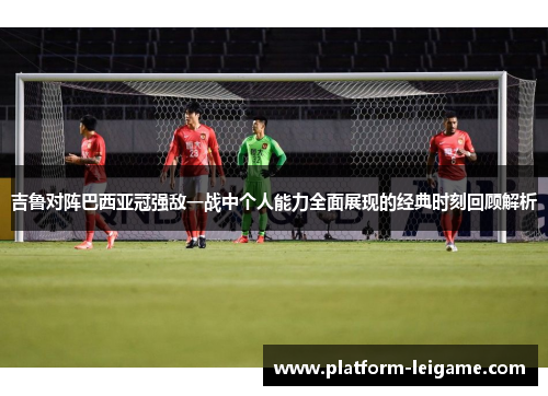 吉鲁对阵巴西亚冠强敌一战中个人能力全面展现的经典时刻回顾解析